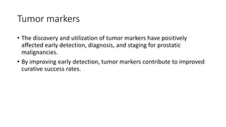 Tumor markers
• The discovery and utilization of tumor markers have positively
affected early detection, diagnosis, and staging for prostatic
malignancies.
• By improving early detection, tumor markers contribute to improved
curative success rates.
 