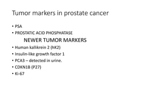 Tumor markers in prostate cancer
• PSA
• PROSTATIC ACID PHOSPHATASE
NEWER TUMOR MARKERS
• Human kallikrein 2 (hK2)
• Insulin-like growth factor 1
• PCA3 – detected in urine.
• CDKN1B (P27)
• Ki-67
 