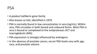 PSA
• A product kallikerin gene family
• Also known as hk3, identified in 1970
• PSA is normally found in low concentration in sera (ng/mL). Within
sera, PSA circulates in both bound and unbound forms. Most PSA in
sera is bound or complexed to the antiproteases ACT and
macroglobulin (MG)
• PSA expression is strongly influenced by androgens.
• In the absence of prostate cancer, serum PSA levels vary with age,
race, and prostate volume.
 