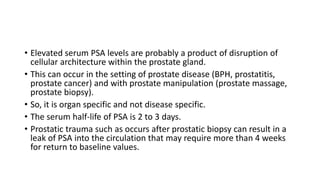 • Elevated serum PSA levels are probably a product of disruption of
cellular architecture within the prostate gland.
• This can occur in the setting of prostate disease (BPH, prostatitis,
prostate cancer) and with prostate manipulation (prostate massage,
prostate biopsy).
• So, it is organ specific and not disease specific.
• The serum half-life of PSA is 2 to 3 days.
• Prostatic trauma such as occurs after prostatic biopsy can result in a
leak of PSA into the circulation that may require more than 4 weeks
for return to baseline values.
 