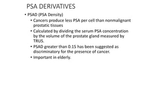 PSA DERIVATIVES
• PSAD (PSA Density)
• Cancers produce less PSA per cell than nonmalignant
prostatic tissues
• Calculated by dividing the serum PSA concentration
by the volume of the prostate gland measured by
TRUS.
• PSAD greater than 0.15 has been suggested as
discriminatory for the presence of cancer.
• Important in elderly.
 