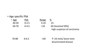 • Age specific PSA
• Age PSA Range %
40-50 0-2.5 4-10 25
60-70 0-4.5 >10 60 (localized 50%)
high suspicion of carcinoma
70-80 0-6.5 >50 ↑ LN mets/ bone mets
disseminated disease
 