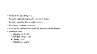• Rule out the possibility of ca
• Gives idea about intraprostatic volume of disease
• Decision regarding Biopsy and treatment
• Monitoring response to therapy
• Base line for follow up and detecting recurrence after therapy
• Detection yield
• DRE+PSA = 4.7-5.8%
• PSA+DRE+TRUS = 60%
• DRE+Bx = 22%
• PSA+DRE+Bx = 48%
 
