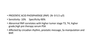 • PROSTATIC ACID PHOSPHATASE (PAP) (N- 0-5.5 u/l)
• Sensitivity- 10% Specificity-90%
• Abnormal PAP correlates with higher tumor stage T3, T4, higher
grade,high pre therapy serum PSA
• Affected by circadian rhythm, prostatic message, Sx manipulation and
BHP.
 