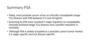 Summary PSA
• Today, most prostate cancer arises as clinically nonpalpable (stage
T1c) disease with PSA between 2.5 and 10 ng/mL.
• Screening by PSA have resulted in stage migration to nonpalpable,
clinically localized (stage T1c) disease and a parallel reduction in
mortality.
• Although PSA is widely accepted as a prostate cancer tumor marker,
it is organ specific and not disease specific.
 
