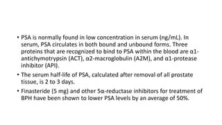 • PSA is normally found in low concentration in serum (ng/mL). In
serum, PSA circulates in both bound and unbound forms. Three
proteins that are recognized to bind to PSA within the blood are α1-
antichymotrypsin (ACT), α2-macroglobulin (A2M), and α1-protease
inhibitor (API).
• The serum half-life of PSA, calculated after removal of all prostate
tissue, is 2 to 3 days.
• Finasteride (5 mg) and other 5α-reductase inhibitors for treatment of
BPH have been shown to lower PSA levels by an average of 50%.
 
