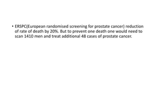 • ERSPC(European randomised screening for prostate cancer) reduction
of rate of death by 20%. But to prevent one death one would need to
scan 1410 men and treat additional 48 cases of prostate cancer.
 