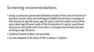 Screening recommendations
• Using a computer generated (Markov) model of the natural history of
prostate cancer, Ross and colleagues (2000) found that a strategy of
PSA testing at age 40 years, age 45 years, and biennially (every other
year) after age 50 years with a PSA threshold of 4 ng/mL used fewer
resources and saved more lives than a strategy that tested annually
starting at age 50 years.
• Evidence based models not available.
• Can be stopped at 65 years if PSA is below 1.5ng/ml.
 