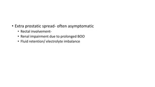 • Extra prostatic spread- often asymptomatic
• Rectal involvement-
• Renal impairment due to prolonged BOO
• Fluid retention/ electrolyte imbalance
 