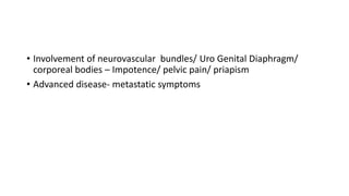 • Involvement of neurovascular bundles/ Uro Genital Diaphragm/
corporeal bodies – Impotence/ pelvic pain/ priapism
• Advanced disease- metastatic symptoms
 