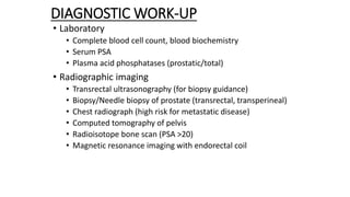 DIAGNOSTIC WORK-UP
• Laboratory
• Complete blood cell count, blood biochemistry
• Serum PSA
• Plasma acid phosphatases (prostatic/total)
• Radiographic imaging
• Transrectal ultrasonography (for biopsy guidance)
• Biopsy/Needle biopsy of prostate (transrectal, transperineal)
• Chest radiograph (high risk for metastatic disease)
• Computed tomography of pelvis
• Radioisotope bone scan (PSA >20)
• Magnetic resonance imaging with endorectal coil
 