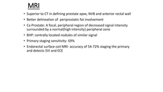 MRI
• Superior to CT in defining prostate apex, NVB and anterior rectal wall
• Better delineation of periprostatic fat involvement
• Ca Prostate: A focal, peripheral region of decreased signal intensity
surrounded by a normal(high intensity) peripheral zone
• BHP: centrally located nodules of similar signal
• Primary staging sensitivity- 69%
• Endorectal surface coil MRI- accuracy of 54-72% staging the primary
and detects SVI and ECE
 