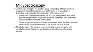 MR Spectroscopy
• Spectroscopy principle: The electron cloud surrounding different chemical
compounds shields the resonant atoms of interest to varying degrees
depending on the specific atomic structure of the compound
• Glandular Citrate concentrations 240 to 1,300 times greater than blood
plasma concentrations. High levels of citrate -Peripheral zone and lower
levels in the transition and central zones.
• Tumor: A significant reduction in prostate citrate and a significant increase
in prostate choline levels relative to the normal peripheral zone
 Metabolic map of the prostate corresponding to normal and abnormal
metabolic activity that can be used to pinpoint the location of prostatic
tumors
 
