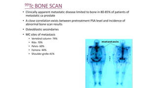 99Tc BONE SCAN
• Clinically apparent metastatic disease limited to bone in 80-85% of patients of
metastatic ca prostate
• A close correlation exists between pretreatment PSA level and incidence of
abnormal bone scan results
• Osteoblastic secondaries
• MC sites of metastasis
• Vertebral column- 74%
• Ribs- 70%
• Pelvis- 60%
• Femora- 44%
• Shoulder girdle-41%
 