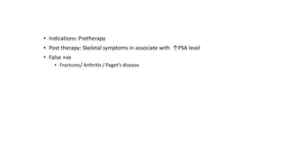 • Indications: Pretherapy
• Post therapy: Skeletal symptoms in associate with ↑PSA level
• False +ve
• Fractures/ Arthritis / Paget’s disease
 