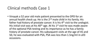Clinical methods Case 1
• Vinayak a 52 year old male patient presented to the OPD for an
annual health check up. He is the 2nd male child in his family. His
father had history of prostate cancer. It is his 4th visit to the urologist.
His initial visit was at his 40th age. At his 1st visit he was made aware
of the optional PSA testing and its importance as he has a family
history of prostate cancer. His subsequent visits at the age of 45 and
50, he was evaluated with PSA, PSA was less than 1.5ng/ml in all3
occasions.
 