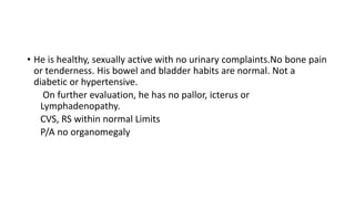 • He is healthy, sexually active with no urinary complaints.No bone pain
or tenderness. His bowel and bladder habits are normal. Not a
diabetic or hypertensive.
On further evaluation, he has no pallor, icterus or
Lymphadenopathy.
CVS, RS within normal Limits
P/A no organomegaly
 