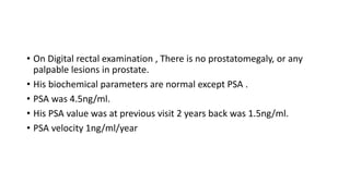 • On Digital rectal examination , There is no prostatomegaly, or any
palpable lesions in prostate.
• His biochemical parameters are normal except PSA .
• PSA was 4.5ng/ml.
• His PSA value was at previous visit 2 years back was 1.5ng/ml.
• PSA velocity 1ng/ml/year
 