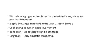 • TRUS showing hypo echoic lesion in transitional zone, No extra
prostatic extension.
• Biopsy showing adeno carcinoma with Gleason score 5
• CT showing no lymph node involvement
• Bone scan –No hot spots(can be omitted).
• Diagnosis - Early prostatic carcinoma.
 