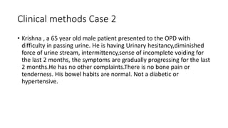 Clinical methods Case 2
• Krishna , a 65 year old male patient presented to the OPD with
difficulty in passing urine. He is having Urinary hesitancy,diminished
force of urine stream, intermittency,sense of incomplete voiding for
the last 2 months, the symptoms are gradually progressing for the last
2 months.He has no other complaints.There is no bone pain or
tenderness. His bowel habits are normal. Not a diabetic or
hypertensive.
 