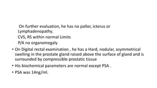 On further evaluation, he has no pallor, icterus or
Lymphadenopathy.
CVS, RS within normal Limits
P/A no organomegaly
• On Digital rectal examination , he has a Hard, nodular, asymmetrical
swelling in the prostate gland raised above the surface of gland and is
surrounded by compressible prostatic tissue
• His biochemical parameters are normal except PSA .
• PSA was 14ng/ml.
 