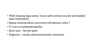 • TRUS showing hypo echoic lesion with seminal vescicle and bladder
base involvement.
• Biopsy showing adeno carcinoma with gleason score 7
• CT scan no lymphadenopathy
• Bone scan – No hot spots
• Diagnosis – Locally advanced prostatic carcinoma
 
