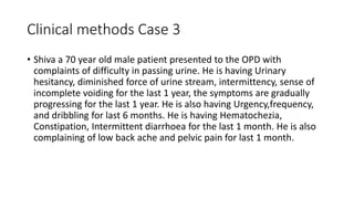 Clinical methods Case 3
• Shiva a 70 year old male patient presented to the OPD with
complaints of difficulty in passing urine. He is having Urinary
hesitancy, diminished force of urine stream, intermittency, sense of
incomplete voiding for the last 1 year, the symptoms are gradually
progressing for the last 1 year. He is also having Urgency,frequency,
and dribbling for last 6 months. He is having Hematochezia,
Constipation, Intermittent diarrhoea for the last 1 month. He is also
complaining of low back ache and pelvic pain for last 1 month.
 