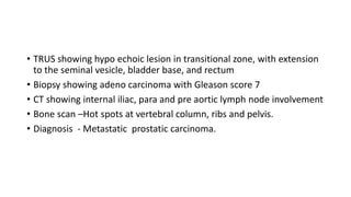 • TRUS showing hypo echoic lesion in transitional zone, with extension
to the seminal vesicle, bladder base, and rectum
• Biopsy showing adeno carcinoma with Gleason score 7
• CT showing internal iliac, para and pre aortic lymph node involvement
• Bone scan –Hot spots at vertebral column, ribs and pelvis.
• Diagnosis - Metastatic prostatic carcinoma.
 