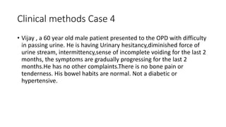Clinical methods Case 4
• Vijay , a 60 year old male patient presented to the OPD with difficulty
in passing urine. He is having Urinary hesitancy,diminished force of
urine stream, intermittency,sense of incomplete voiding for the last 2
months, the symptoms are gradually progressing for the last 2
months.He has no other complaints.There is no bone pain or
tenderness. His bowel habits are normal. Not a diabetic or
hypertensive.
 