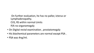 On further evaluation, he has no pallor, icterus or
Lymphadenopathy.
CVS, RS within normal Limits
P/A no organomegaly
• On Digital rectal examination , prostatomegaly
• His biochemical parameters are normal except PSA .
• PSA was 4ng/ml.
 