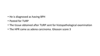 • He is diagnosed as having BPH
• Posted for TURP
• The tissue obtained after TURP sent for histopathological examination
• The HPR came as adeno carcinoma. Gleason score 3
 