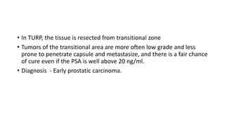 • In TURP, the tissue is resected from transitional zone
• Tumors of the transitional area are more often low grade and less
prone to penetrate capsule and metastasize, and there is a fair chance
of cure even if the PSA is well above 20 ng/ml.
• Diagnosis - Early prostatic carcinoma.
 