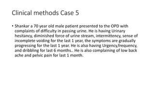 Clinical methods Case 5
• Shankar a 70 year old male patient presented to the OPD with
complaints of difficulty in passing urine. He is having Urinary
hesitancy, diminished force of urine stream, intermittency, sense of
incomplete voiding for the last 1 year, the symptoms are gradually
progressing for the last 1 year. He is also having Urgency,frequency,
and dribbling for last 6 months.. He is also complaining of low back
ache and pelvic pain for last 1 month.
 