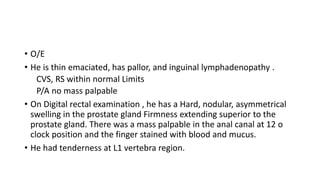 • O/E
• He is thin emaciated, has pallor, and inguinal lymphadenopathy .
CVS, RS within normal Limits
P/A no mass palpable
• On Digital rectal examination , he has a Hard, nodular, asymmetrical
swelling in the prostate gland Firmness extending superior to the
prostate gland. There was a mass palpable in the anal canal at 12 o
clock position and the finger stained with blood and mucus.
• He had tenderness at L1 vertebra region.
 