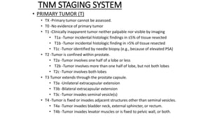 TNM STAGING SYSTEM
• PRIMARY TUMOR (T)
• TX -Primary tumor cannot be assessed.
• T0 -No evidence of primary tumor
• T1 -Clinically inapparent tumor neither palpable nor visible by imaging
• T1a -Tumor incidental histologic findings in ≤5% of tissue resected
• T1b -Tumor incidental histologic finding in >5% of tissue resected
• T1c -Tumor identified by needle biopsy (e.g., because of elevated PSA)
• T2 -Tumor is confined within prostate.
• T2a -Tumor involves one half of a lobe or less
• T2b -Tumor involves more than one half of lobe, but not both lobes
• T2c -Tumor involves both lobes
• T3 Tumor extends through the prostate capsule.
• T3a -Unilateral extracapsular extension
• T3b -Bilateral extracapsular extension
• T3c -Tumor invades seminal vesicle(s)
• T4 -Tumor is fixed or invades adjacent structures other than seminal vesicles.
• T4a -Tumor invades bladder neck, external sphincter, or rectum.
• T4b -Tumor invades levator muscles or is fixed to pelvic wall, or both.
 