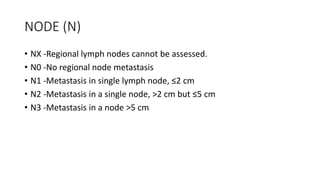 NODE (N)
• NX -Regional lymph nodes cannot be assessed.
• N0 -No regional node metastasis
• N1 -Metastasis in single lymph node, ≤2 cm
• N2 -Metastasis in a single node, >2 cm but ≤5 cm
• N3 -Metastasis in a node >5 cm
 
