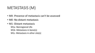 METASTASIS (M)
• MX -Presence of metastasis can't be assessed
• M0 -No distant metastasis
• M1 -Distant metastasis
M1a -Nonregional LNs
M1b -Metastasis in bone(s)
M1c -Metastasis in other site(s)
 