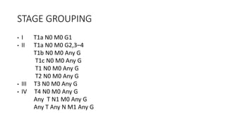 STAGE GROUPING
• I T1a N0 M0 G1
• II T1a N0 M0 G2,3–4
T1b N0 M0 Any G
T1c N0 M0 Any G
T1 N0 M0 Any G
T2 N0 M0 Any G
• III T3 N0 M0 Any G
• IV T4 N0 M0 Any G
Any T N1 M0 Any G
Any T Any N M1 Any G
 