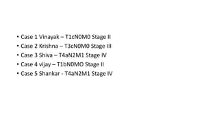 • Case 1 Vinayak – T1cN0M0 Stage II
• Case 2 Krishna – T3cN0M0 Stage III
• Case 3 Shiva – T4aN2M1 Stage IV
• Case 4 vijay – T1bN0MO Stage II
• Case 5 Shankar - T4aN2M1 Stage IV
 