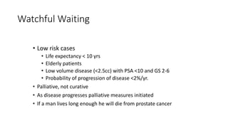 • Low risk cases
• Life expectancy < 10 yrs
• Elderly patients
• Low volume disease (<2.5cc) with PSA <10 and GS 2-6
• Probability of progression of disease <2%/yr.
• Palliative, not curative
• As disease progresses palliative measures initiated
• If a man lives long enough he will die from prostate cancer
Watchful Waiting
 