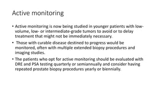 Active monitoring
• Active monitoring is now being studied in younger patients with low-
volume, low- or intermediate-grade tumors to avoid or to delay
treatment that might not be immediately necessary.
• Those with curable disease destined to progress would be
monitored, often with multiple extended biopsy procedures and
imaging studies.
• The patients who opt for active monitoring should be evaluated with
DRE and PSA testing quarterly or semiannually and consider having
repeated prostate biopsy procedures yearly or biennially.
 