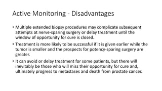 Active Monitoring - Disadvantages
• Multiple extended biopsy procedures may complicate subsequent
attempts at nerve-sparing surgery or delay treatment until the
window of opportunity for cure is closed.
• Treatment is more likely to be successful if it is given earlier while the
tumor is smaller and the prospects for potency-sparing surgery are
greater.
• It can avoid or delay treatment for some patients, but there will
inevitably be those who will miss their opportunity for cure and,
ultimately progress to metastases and death from prostate cancer.
 