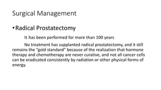 Surgical Management
•Radical Prostatectomy
It has been performed for more than 100 years
No treatment has supplanted radical prostatectomy, and it still
remains the “gold standard” because of the realization that hormone
therapy and chemotherapy are never curative, and not all cancer cells
can be eradicated consistently by radiation or other physical forms of
energy.
 