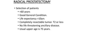 RADICAL PROSTATECTOMY
• Selection of patients
• <60 years
• Good General Condition.
• Life expectancy >10yrs
• Completely resectable tumor. T2 or less
• No life threatening ancillary disease.
• Usual upper age is 75 years.
 