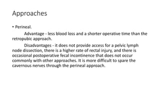 Approaches
• Perineal.
Advantage - less blood loss and a shorter operative time than the
retropubic approach.
Disadvantages - it does not provide access for a pelvic lymph
node dissection, there is a higher rate of rectal injury, and there is
occasional postoperative fecal incontinence that does not occur
commonly with other approaches. It is more difficult to spare the
cavernous nerves through the perineal approach.
 