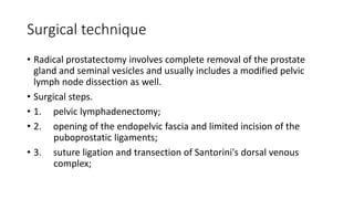 Surgical technique
• Radical prostatectomy involves complete removal of the prostate
gland and seminal vesicles and usually includes a modified pelvic
lymph node dissection as well.
• Surgical steps.
• 1. pelvic lymphadenectomy;
• 2. opening of the endopelvic fascia and limited incision of the
puboprostatic ligaments;
• 3. suture ligation and transection of Santorini's dorsal venous
complex;
 