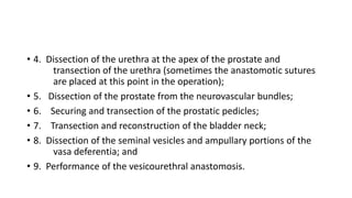 • 4. Dissection of the urethra at the apex of the prostate and
transection of the urethra (sometimes the anastomotic sutures
are placed at this point in the operation);
• 5. Dissection of the prostate from the neurovascular bundles;
• 6. Securing and transection of the prostatic pedicles;
• 7. Transection and reconstruction of the bladder neck;
• 8. Dissection of the seminal vesicles and ampullary portions of the
vasa deferentia; and
• 9. Performance of the vesicourethral anastomosis.
 