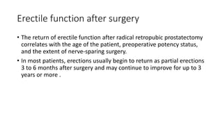 Erectile function after surgery
• The return of erectile function after radical retropubic prostatectomy
correlates with the age of the patient, preoperative potency status,
and the extent of nerve-sparing surgery.
• In most patients, erections usually begin to return as partial erections
3 to 6 months after surgery and may continue to improve for up to 3
years or more .
 