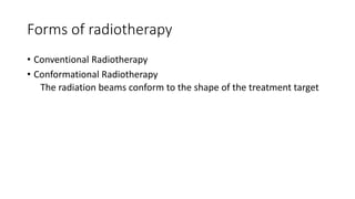 Forms of radiotherapy
• Conventional Radiotherapy
• Conformational Radiotherapy
The radiation beams conform to the shape of the treatment target
 