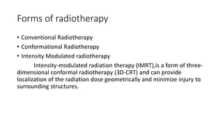 Forms of radiotherapy
• Conventional Radiotherapy
• Conformational Radiotherapy
• Intensity Modulated radiotherapy
Intensity-modulated radiation therapy (IMRT),is a form of three-
dimensional conformal radiotherapy (3D-CRT) and can provide
localization of the radiation dose geometrically and minimize injury to
surrounding structures.
 